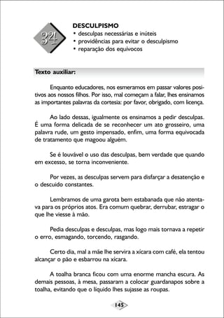 DESCULPISMO
• desculpas necessárias e inúteis
• providências para evitar o desculpismo
• reparação dos equívocos
Texto auxiliar:
Enquanto educadores, nos esmeramos em passar valores positivos aos nossos filhos. Por isso, mal começam a falar, lhes ensinamos
as importantes palavras da cortesia: por favor, obrigado, com licença.
Ao lado dessas, igualmente os ensinamos a pedir desculpas.
É uma forma delicada de se reconhecer um ato grosseiro, uma
palavra rude, um gesto impensado, enfim, uma forma equivocada
de tratamento que magoou alguém.
Se é louvável o uso das desculpas, bem verdade que quando
em excesso, se torna inconveniente.
Por vezes, as desculpas servem para disfarçar a desatenção e
o descuido constantes.
Lembramos de uma garota bem estabanada que não atentava para os próprios atos. Era comum quebrar, derrubar, estragar o
que lhe viesse à mão.
Pedia desculpas e desculpas, mas logo mais tornava a repetir
o erro, esmagando, torcendo, rasgando.
Certo dia, mal a mãe lhe servira a xícara com café, ela tentou
alcançar o pão e esbarrou na xícara.
A toalha branca ficou com uma enorme mancha escura. As
demais pessoas, à mesa, passaram a colocar guardanapos sobre a
toalha, evitando que o líquido lhes sujasse as roupas.
145

 