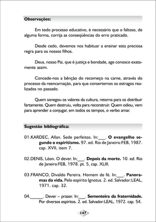 Observações:
Em todo processo educativo, é necessário que o faltoso, de
alguma forma, corrija as conseqüências do erro praticado.
Desde cedo, devemos nos habituar a ensinar esta preciosa
regra para os nossos filhos.
Deus, nosso Pai, que é justiça e bondade, age conosco exatamente assim.
Concede-nos a bênção do recomeço na carne, através do
processo da reencarnação, para que consertemos os estragos realizados no passado.
Quem sonegou os valores da cultura, retorna para os distribuir
fartamente. Quem destruiu, volta para reconstruir. Quem odiou, vem
para aprender a conjugar, em todos os tempos, o verbo amar.
Sugestão bibliográfica:
01.KARDEC, Allan. Sede perfeitos. In:___. O evangelho segundo o espiritismo. 97. ed. Rio de Janeiro:FEB, 1987.
cap. XVII, item 7.
02.DENIS, Léon. O dever. In:___. Depois da morte. 10. ed. Rio
de Janeiro:FEB, 1978. pt. 5, cap. XLIII.
03.FRANCO, Divaldo Pereira. Homem de fé. In:___. Panoramas da vida. Pelo espírito Ignotus. 2. ed. Salvador:LEAL,
1971. cap. 32.
04.______. Dever – prazer. In:___. Sementeira da fraternidade.
Por diversos espíritos. 2. ed. Salvador:LEAL, 1972. cap. 54.
147

 