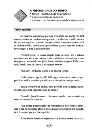 A PRECIOSIDADE DO TEMPO
• tempo – oportunidade de progresso
• a correta utilização do tempo
• o tesouro das horas e a preciosidade dos minutos
Texto auxiliar:
Se existisse um banco que nos creditasse em conta 86.400
moedas todas as manhãs mas que não transferisse o saldo de um
dia para o seguinte, que não nos permitisse conservar esse capital
e, no final do dia, cancelasse a parte dessa quantia que não tivéssemos usado, o que é que faríamos?
Possivelmente, a nossa atitude seria de sacar até o último
centavo cada dia e aproveitar todo o dinheiro, adquirindo o que
desejamos, investindo em jóias, livros, imóveis, viagens. Enfim, em
tudo aquilo que se constitui os nossos sonhos.
Pois bem. Tal banco existe e se chama tempo.
Cada dia nos deposita 86.400 segundos e toda noite dá por
perdidos todos aqueles que deixamos de aplicar com proveito.
Jamais transfere os saldos, nem permite que se gaste, diariamente, além dos segundos que se dispõe.
Quando não utilizamos o disponível no dia, quem perde somos somente nós mesmos.
Não existe possibilidade da recuperação dos fundos perdidos e não há condição alguma de se passar um cheque pré-datado,
isto é, sequer para o dia seguinte.
A maioria dos homens não percebemos ainda os valores do tempo.
153

 
