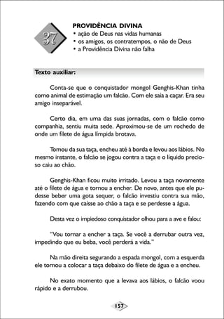 PROVIDÊNCIA DIVINA
• ação de Deus nas vidas humanas
• os amigos, os contratempos, o não de Deus
• a Providência Divina não falha
Texto auxiliar:
Conta-se que o conquistador mongol Genghis-Khan tinha
como animal de estimação um falcão. Com ele saía a caçar. Era seu
amigo inseparável.
Certo dia, em uma das suas jornadas, com o falcão como
companhia, sentiu muita sede. Aproximou-se de um rochedo de
onde um filete de água límpida brotava.
Tomou da sua taça, encheu até à borda e levou aos lábios. No
mesmo instante, o falcão se jogou contra a taça e o líquido precioso caiu ao chão.
Genghis-Khan ficou muito irritado. Levou a taça novamente
até o filete de água e tornou a encher. De novo, antes que ele pudesse beber uma gota sequer, o falcão investiu contra sua mão,
fazendo com que caísse ao chão a taça e se perdesse a água.
Desta vez o impiedoso conquistador olhou para a ave e falou:
“Vou tornar a encher a taça. Se você a derrubar outra vez,
impedindo que eu beba, você perderá a vida.”
Na mão direita segurando a espada mongol, com a esquerda
ele tornou a colocar a taça debaixo do filete de água e a encheu.
No exato momento que a levava aos lábios, o falcão voou
rápido e a derrubou.
157

 