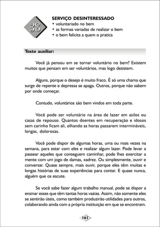 SERVIÇO DESINTERESSADO
• voluntariado no bem
• as formas variadas de realizar o bem
• o bem felicita a quem o pratica
Texto auxiliar:
Você já pensou em se tornar voluntário no bem? Existem
muitos que pensam em ser voluntários, mas logo desistem.
Alguns, porque o desejo é muito fraco. É só uma chama que
surge de repente e depressa se apaga. Outros, porque não sabem
por onde começar.
Contudo, voluntários são bem vindos em toda parte.
Você pode ser voluntário na área de lazer em asilos ou
casas de repouso. Quantos doentes em recuperação e idosos
sem carinho ficam ali, olhando as horas passarem intermináveis,
longas, dolorosas.
Você pode dispor de algumas horas, uma ou mais vezes na
semana, para estar com eles e realizar algum lazer. Pode levar a
passear aqueles que conseguem caminhar, pode lhes exercitar a
mente com um jogo de damas, xadrez. Ou simplesmente, ouvir e
conversar. Quase sempre, mais ouvir, porque eles têm muitas e
longas histórias de suas experiências para contar. E quase nunca,
alguém que os escute.
Se você sabe fazer algum trabalho manual, pode se dispor a
ensinar esses que têm tantas horas vazias. Assim, não somente eles
se sentirão úteis, como também produzirão utilidades para outros,
colaborando ainda com a própria instituição em que se encontram.
161

 
