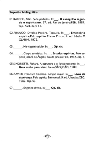 Sugestão bibliográfica:
01.KARDEC, Allan. Sede perfeitos. In:___. O evangelho segundo o espiritismo. 97. ed. Rio de Janeiro:FEB, 1987.
cap. XVII, item 11.
02.FRANCO, Divaldo Pereira. Tesouro. In:___. Ementário
espírita.Pelo espírito Marco Prisco. 2. ed. Matão:O
CLARIM, 1972.
03.______. Na viagem celular. In:___. Op. cit.
04.______. Corpo somático. In:___. Estudos espíritas. Pelo espírito Joanna de Ângelis. Rio de Janeiro:FEB, 1982. cap. 5.
05.SIMONETTI, Richard. A estrutura e o funcionamento. In:___.
Uma razão para viver. Bauru:SÃO JOÃO, 1989.
06.XAVIER, Francisco Cândido. Bênção maior. In:___. Livro da
esperança. Pelo espírito Emmanuel. 9. ed. Uberaba:CEC,
1987. cap. 53.
07.______. Engenho divino. In:___. Op. cit.

172

 