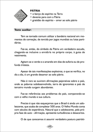 PÁTRIA
• o berço do espírito na Terra
• deveres para com a Pátria
• gratidão do espírito – amor ao solo pátrio
Texto auxiliar:
Tem se tornado comum utilizar a bandeira nacional em momentos de comoção, de torcida por jogos mundiais ou lutas partidárias.
Faz-se, então, do símbolo da Pátria um verdadeiro escudo,
chegando-se inclusive a enrolá-la no próprio corpo, à guisa de
vestimenta.
Agitam-se o verde e o amarelo em dias de euforia ou de profunda tristeza.
Apesar de tais manifestações explosivas, o que se verifica, no
dia a dia, é um grande desamor ao solo pátrio.
Não é raro se ouvirem afirmações pejorativas sobre o país,
onde as palavras subdesenvolvido, terra de ignorantes e país de
terceiro mundo surgem abundantes.
Faz-se referências aos problemas do país, comparando-se
com o velho mundo e sua cultura.
Preciso é que não esqueçamos que o Brasil é ainda um adolescente, que acaba de completar 500 anos. O Velho Mundo conta
com séculos de experiência. Natural que o adolescente, pela própria fase de auto - afirmação, apresente turbulências e desacertos.
O de que carecemos é assumir verdadeira postura patrióti177

 