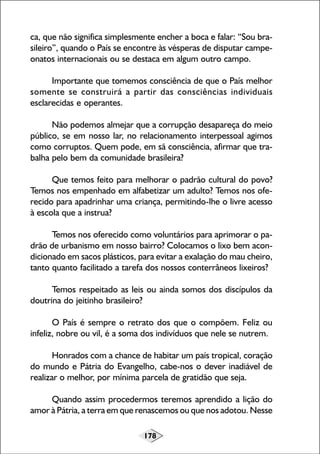 ca, que não significa simplesmente encher a boca e falar: “Sou brasileiro”, quando o País se encontre às vésperas de disputar campeonatos internacionais ou se destaca em algum outro campo.
Importante que tomemos consciência de que o País melhor
somente se construirá a partir das consciências individuais
esclarecidas e operantes.
Não podemos almejar que a corrupção desapareça do meio
público, se em nosso lar, no relacionamento interpessoal agimos
como corruptos. Quem pode, em sã consciência, afirmar que trabalha pelo bem da comunidade brasileira?
Que temos feito para melhorar o padrão cultural do povo?
Temos nos empenhado em alfabetizar um adulto? Temos nos oferecido para apadrinhar uma criança, permitindo-lhe o livre acesso
à escola que a instrua?
Temos nos oferecido como voluntários para aprimorar o padrão de urbanismo em nosso bairro? Colocamos o lixo bem acondicionado em sacos plásticos, para evitar a exalação do mau cheiro,
tanto quanto facilitado a tarefa dos nossos conterrâneos lixeiros?
Temos respeitado as leis ou ainda somos dos discípulos da
doutrina do jeitinho brasileiro?
O País é sempre o retrato dos que o compõem. Feliz ou
infeliz, nobre ou vil, é a soma dos indivíduos que nele se nutrem.
Honrados com a chance de habitar um país tropical, coração
do mundo e Pátria do Evangelho, cabe-nos o dever inadiável de
realizar o melhor, por mínima parcela de gratidão que seja.
Quando assim procedermos teremos aprendido a lição do
amor à Pátria, a terra em que renascemos ou que nos adotou. Nesse
178

 