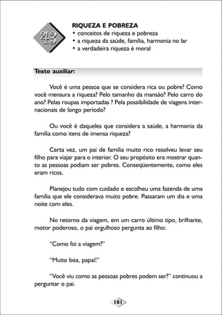 RIQUEZA E POBREZA
• conceitos de riqueza e pobreza
• a riqueza da saúde, família, harmonia no lar
• a verdadeira riqueza é moral
Texto auxiliar:
Você é uma pessoa que se considera rica ou pobre? Como
você mensura a riqueza? Pelo tamanho da mansão? Pelo carro do
ano? Pelas roupas importadas ? Pela possibilidade de viagens internacionais de longo período?
Ou você é daqueles que considera a saúde, a harmonia da
família como itens de imensa riqueza?
Certa vez, um pai de família muito rico resolveu levar seu
filho para viajar para o interior. O seu propósito era mostrar quanto as pessoas podiam ser pobres. Conseqüentemente, como eles
eram ricos.
Planejou tudo com cuidado e escolheu uma fazenda de uma
família que ele considerava muito pobre. Passaram um dia e uma
noite com eles.
No retorno da viagem, em um carro último tipo, brilhante,
motor poderoso, o pai orgulhoso pergunta ao filho:
“Como foi a viagem?”
“Muito boa, papai!”
“Você viu como as pessoas pobres podem ser?” continuou a
perguntar o pai.
181

 