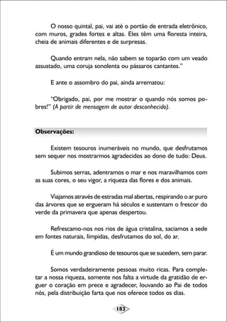 O nosso quintal, pai, vai até o portão de entrada eletrônico,
com muros, grades fortes e altas. Eles têm uma floresta inteira,
cheia de animais diferentes e de surpresas.
Quando entram nela, não sabem se toparão com um veado
assustado, uma coruja sonolenta ou pássaros cantantes.”
E ante o assombro do pai, ainda arrematou:
“Obrigado, pai, por me mostrar o quando nós somos pobres!” (A partir de mensagem de autor desconhecido).

Observações:
Existem tesouros inumeráveis no mundo, que desfrutamos
sem sequer nos mostrarmos agradecidos ao dono de tudo: Deus.
Subimos serras, adentramos o mar e nos maravilhamos com
as suas cores, o seu vigor, a riqueza das flores e dos animais.
Viajamos através de estradas mal abertas, respirando o ar puro
das árvores que se ergueram há séculos e sustentam o frescor do
verde da primavera que apenas despertou.
Refrescamo-nos nos rios de água cristalina, saciamos a sede
em fontes naturais, límpidas, desfrutamos do sol, do ar.
É um mundo grandioso de tesouros que se sucedem, sem parar.
Somos verdadeiramente pessoas muito ricas. Para completar a nossa riqueza, somente nos falta a virtude da gratidão de erguer o coração em prece e agradecer, louvando ao Pai de todos
nós, pela distribuição farta que nos oferece todos os dias.
183

 