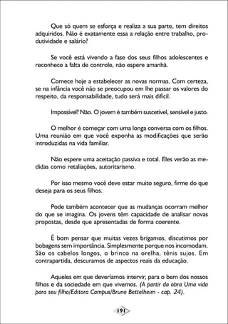 Que só quem se esforça e realiza a sua parte, tem direitos
adquiridos. Não é exatamente essa a relação entre trabalho, produtividade e salário?
Se você está vivendo a fase dos seus filhos adolescentes e
reconhece a falta de controle, não espere amanhã.
Comece hoje a estabelecer as novas normas. Com certeza,
se na infância você não se preocupou em lhe passar os valores do
respeito, da responsabilidade, tudo será mais difícil.
Impossível? Não. O jovem é também suscetível, sensível e justo.
O melhor é começar com uma longa conversa com os filhos.
Uma reunião em que você exponha as modificações que serão
introduzidas na vida familiar.
Não espere uma aceitação passiva e total. Eles verão as medidas como retaliações, autoritarismo.
Por isso mesmo você deve estar muito seguro, firme do que
deseja para os seus filhos.
Pode também acontecer que as mudanças ocorram melhor
do que se imagina. Os jovens têm capacidade de analisar novas
propostas, desde que apresentadas de forma coerente.
É bom pensar que muitas vezes brigamos, discutimos por
bobagens sem importância. Simplesmente porque nos incomodam.
São os cabelos longos, o brinco na orelha, tênis sujos. Em
contrapartida, descuramos de aspectos reais da educação.
Aqueles em que deveríamos intervir, para o bem dos nossos
filhos e da sociedade em que vivemos. (A partir da obra Uma vida
para seu filho/Editora Campus/Bruno Bettelheim - cap. 24).
191

 