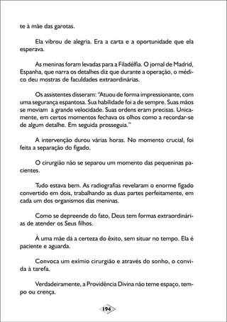 te à mãe das garotas.
Ela vibrou de alegria. Era a carta e a oportunidade que ela
esperava.
As meninas foram levadas para a Filadélfia. O jornal de Madrid,
Espanha, que narra os detalhes diz que durante a operação, o médico deu mostras de faculdades extraordinárias.
Os assistentes disseram: “Atuou de forma impressionante, com
uma segurança espantosa. Sua habilidade foi a de sempre. Suas mãos
se moviam a grande velocidade. Suas ordens eram precisas. Unicamente, em certos momentos fechava os olhos como a recordar-se
de algum detalhe. Em seguida prosseguia.”
A intervenção durou várias horas. No momento crucial, foi
feita a separação do fígado.
O cirurgião não se separou um momento das pequeninas pacientes.
Tudo estava bem. As radiografias revelaram o enorme fígado
convertido em dois, trabalhando as duas partes perfeitamente, em
cada um dos organismos das meninas.
Como se depreende do fato, Deus tem formas extraordinárias de atender os Seus filhos.
À uma mãe dá a certeza do êxito, sem situar no tempo. Ela é
paciente e aguarda.
Convoca um exímio cirurgião e através do sonho, o convida à tarefa.
Verdadeiramente, a Providência Divina não teme espaço, tempo ou crença.
194

 