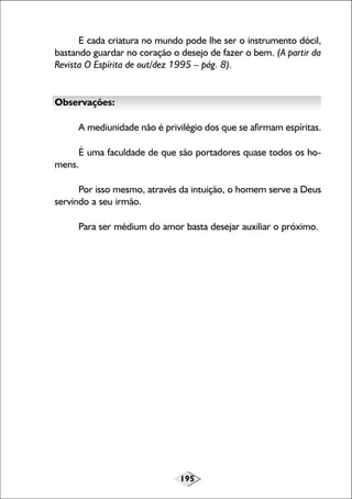 E cada criatura no mundo pode lhe ser o instrumento dócil,
bastando guardar no coração o desejo de fazer o bem. (A partir da
Revista O Espírita de out/dez 1995 – pág. 8).

Observações:
A mediunidade não é privilégio dos que se afirmam espíritas.
É uma faculdade de que são portadores quase todos os homens.
Por isso mesmo, através da intuição, o homem serve a Deus
servindo a seu irmão.
Para ser médium do amor basta desejar auxiliar o próximo.

195

 