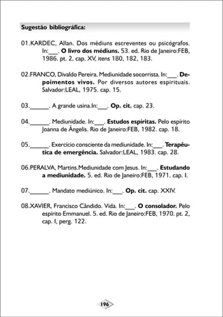 Sugestão bibliográfica:
01.KARDEC, Allan. Dos médiuns escreventes ou psicógrafos.
In:___. O livro dos médiuns. 53. ed. Rio de Janeiro:FEB,
1986. pt. 2, cap. XV, itens 180, 182, 183.
02.FRANCO, Divaldo Pereira. Mediunidade socorrista. In:___. Depoimentos vivos. Por diversos autores espirituais.
Salvador:LEAL, 1975. cap. 15.
03.______. A grande usina.In:___. Op. cit. cap. 23.
04.______. Mediunidade. In:___. Estudos espíritas. Pelo espírito
Joanna de Ângelis. Rio de Janeiro:FEB, 1982. cap. 18.
05.______. Exercício consciente da mediunidade. In:___. Terapêutica de emergência. Salvador:LEAL, 1983. cap. 28.
06.PERALVA, Martins.Mediunidade com Jesus. In:___. Estudando
a mediunidade. 5. ed. Rio de Janeiro:FEB, 1971. cap. I.
07.______. Mandato mediúnico. In:___. Op. cit. cap. XXIV.
08.XAVIER, Francisco Cândido. Vida. In:___. O consolador. Pelo
espírito Emmanuel. 5. ed. Rio de Janeiro:FEB, 1970. pt. 2,
cap. I, perg. 122.

196

 