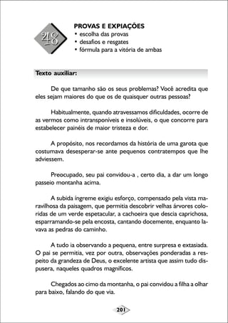 PROVAS E EXPIAÇÕES
• escolha das provas
• desafios e resgates
• fórmula para a vitória de ambas
Texto auxiliar:
De que tamanho são os seus problemas? Você acredita que
eles sejam maiores do que os de quaisquer outras pessoas?
Habitualmente, quando atravessamos dificuldades, ocorre de
as vermos como intransponíveis e insolúveis, o que concorre para
estabelecer painéis de maior tristeza e dor.
A propósito, nos recordamos da história de uma garota que
costumava desesperar-se ante pequenos contratempos que lhe
adviessem.
Preocupado, seu pai convidou-a , certo dia, a dar um longo
passeio montanha acima.
A subida íngreme exigiu esforço, compensado pela vista maravilhosa da paisagem, que permitia descobrir velhas árvores coloridas de um verde espetacular, a cachoeira que descia caprichosa,
esparramando-se pela encosta, cantando docemente, enquanto lavava as pedras do caminho.
A tudo ia observando a pequena, entre surpresa e extasiada.
O pai se permitia, vez por outra, observações ponderadas a respeito da grandeza de Deus, o excelente artista que assim tudo dispusera, naqueles quadros magníficos.
Chegados ao cimo da montanha, o pai convidou a filha a olhar
para baixo, falando do que via.
201

 