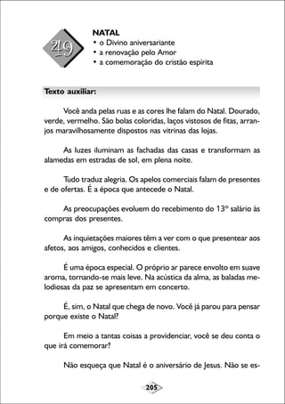 NATAL
• o Divino aniversariante
• a renovação pelo Amor
• a comemoração do cristão espírita
Texto auxiliar:
Você anda pelas ruas e as cores lhe falam do Natal. Dourado,
verde, vermelho. São bolas coloridas, laços vistosos de fitas, arranjos maravilhosamente dispostos nas vitrinas das lojas.
As luzes iluminam as fachadas das casas e transformam as
alamedas em estradas de sol, em plena noite.
Tudo traduz alegria. Os apelos comerciais falam de presentes
e de ofertas. É a época que antecede o Natal.
As preocupações evoluem do recebimento do 13º salário às
compras dos presentes.
As inquietações maiores têm a ver com o que presentear aos
afetos, aos amigos, conhecidos e clientes.
É uma época especial. O próprio ar parece envolto em suave
aroma, tornando-se mais leve. Na acústica da alma, as baladas melodiosas da paz se apresentam em concerto.
É, sim, o Natal que chega de novo. Você já parou para pensar
porque existe o Natal?
Em meio a tantas coisas a providenciar, você se deu conta o
que irá comemorar?
Não esqueça que Natal é o aniversário de Jesus. Não se es205

 