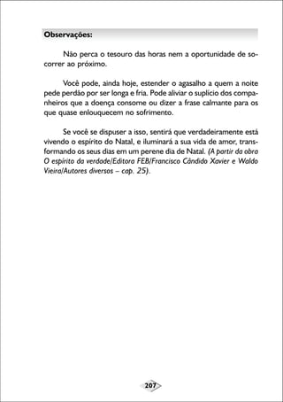 Observações:
Não perca o tesouro das horas nem a oportunidade de socorrer ao próximo.
Você pode, ainda hoje, estender o agasalho a quem a noite
pede perdão por ser longa e fria. Pode aliviar o suplício dos companheiros que a doença consome ou dizer a frase calmante para os
que quase enlouquecem no sofrimento.
Se você se dispuser a isso, sentirá que verdadeiramente está
vivendo o espírito do Natal, e iluminará a sua vida de amor, transformando os seus dias em um perene dia de Natal. (A partir da obra
O espírito da verdade/Editora FEB/Francisco Cândido Xavier e Waldo
Vieira/Autores diversos – cap. 25).

207

 