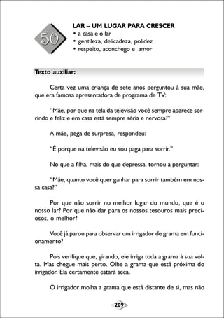 LAR – UM LUGAR PARA CRESCER
• a casa e o lar
• gentileza, delicadeza, polidez
• respeito, aconchego e amor
Texto auxiliar:
Certa vez uma criança de sete anos perguntou à sua mãe,
que era famosa apresentadora de programa de TV:
“Mãe, por que na tela da televisão você sempre aparece sorrindo e feliz e em casa está sempre séria e nervosa?”
A mãe, pega de surpresa, respondeu:
“É porque na televisão eu sou paga para sorrir.”
No que a filha, mais do que depressa, tornou a perguntar:
“Mãe, quanto você quer ganhar para sorrir também em nossa casa?”
Por que não sorrir no melhor lugar do mundo, que é o
nosso lar? Por que não dar para os nossos tesouros mais preciosos, o melhor?
Você já parou para observar um irrigador de grama em funcionamento?
Pois verifique que, girando, ele irriga toda a grama à sua volta. Mas chegue mais perto. Olhe a grama que está próxima do
irrigador. Ela certamente estará seca.
O irrigador molha a grama que está distante de si, mas não
209

 