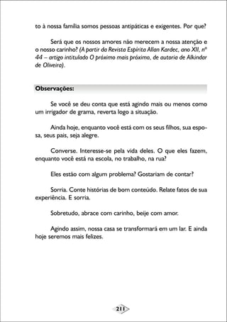 to à nossa família somos pessoas antipáticas e exigentes. Por que?
Será que os nossos amores não merecem a nossa atenção e
o nosso carinho? (A partir da Revista Espírita Allan Kardec, ano XII, nº
44 – artigo intitulado O próximo mais próximo, de autoria de Alkindar
de Oliveira).
Observações:
Se você se deu conta que está agindo mais ou menos como
um irrigador de grama, reverta logo a situação.
Ainda hoje, enquanto você está com os seus filhos, sua esposa, seus pais, seja alegre.
Converse. Interesse-se pela vida deles. O que eles fazem,
enquanto você está na escola, no trabalho, na rua?
Eles estão com algum problema? Gostariam de contar?
Sorria. Conte histórias de bom conteúdo. Relate fatos de sua
experiência. E sorria.
Sobretudo, abrace com carinho, beije com amor.
Agindo assim, nossa casa se transformará em um lar. E ainda
hoje seremos mais felizes.

211

 