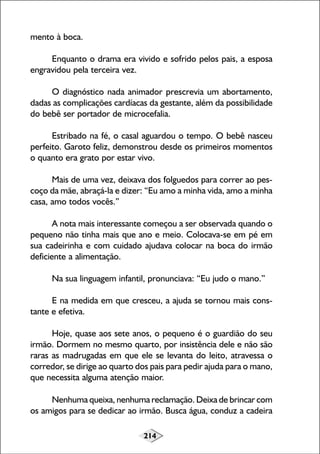 mento à boca.
Enquanto o drama era vivido e sofrido pelos pais, a esposa
engravidou pela terceira vez.
O diagnóstico nada animador prescrevia um abortamento,
dadas as complicações cardíacas da gestante, além da possibilidade
do bebê ser portador de microcefalia.
Estribado na fé, o casal aguardou o tempo. O bebê nasceu
perfeito. Garoto feliz, demonstrou desde os primeiros momentos
o quanto era grato por estar vivo.
Mais de uma vez, deixava dos folguedos para correr ao pescoço da mãe, abraçá-la e dizer: “Eu amo a minha vida, amo a minha
casa, amo todos vocês.”
A nota mais interessante começou a ser observada quando o
pequeno não tinha mais que ano e meio. Colocava-se em pé em
sua cadeirinha e com cuidado ajudava colocar na boca do irmão
deficiente a alimentação.
Na sua linguagem infantil, pronunciava: “Eu judo o mano.”
E na medida em que cresceu, a ajuda se tornou mais constante e efetiva.
Hoje, quase aos sete anos, o pequeno é o guardião do seu
irmão. Dormem no mesmo quarto, por insistência dele e não são
raras as madrugadas em que ele se levanta do leito, atravessa o
corredor, se dirige ao quarto dos pais para pedir ajuda para o mano,
que necessita alguma atenção maior.
Nenhuma queixa, nenhuma reclamação. Deixa de brincar com
os amigos para se dedicar ao irmão. Busca água, conduz a cadeira
214

 