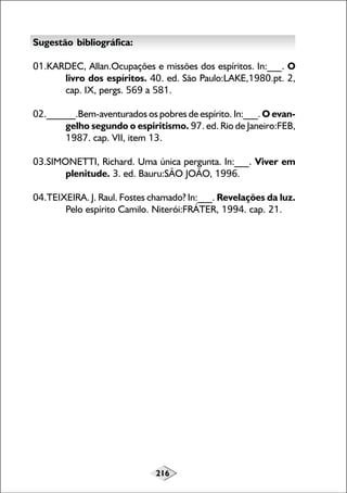 Sugestão bibliográfica:
01.KARDEC, Allan.Ocupações e missões dos espíritos. In:___. O
livro dos espíritos. 40. ed. São Paulo:LAKE,1980.pt. 2,
cap. IX, pergs. 569 a 581.
02.______.Bem-aventurados os pobres de espírito. In:___. O evangelho segundo o espiritismo. 97. ed. Rio de Janeiro:FEB,
1987. cap. VII, item 13.
03.SIMONETTI, Richard. Uma única pergunta. In:___. Viver em
plenitude. 3. ed. Bauru:SÃO JOÃO, 1996.
04.TEIXEIRA. J. Raul. Fostes chamado? In:___. Revelações da luz.
Pelo espírito Camilo. Niterói:FRÁTER, 1994. cap. 21.

216

 