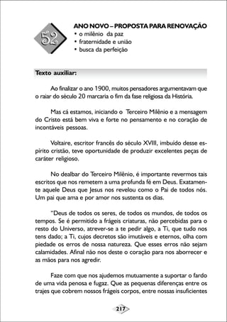 ANO NOVO – PROPOSTA PARA RENOVAÇÃO
• o milênio da paz
• fraternidade e união
• busca da perfeição
Texto auxiliar:
Ao finalizar o ano 1900, muitos pensadores argumentavam que
o raiar do século 20 marcaria o fim da fase religiosa da História.
Mas cá estamos, iniciando o Terceiro Milênio e a mensagem
do Cristo está bem viva e forte no pensamento e no coração de
incontáveis pessoas.
Voltaire, escritor francês do século XVIII, imbuído desse espírito cristão, teve oportunidade de produzir excelentes peças de
caráter religioso.
No dealbar do Terceiro Milênio, é importante revermos tais
escritos que nos remetem a uma profunda fé em Deus. Exatamente aquele Deus que Jesus nos revelou como o Pai de todos nós.
Um pai que ama e por amor nos sustenta os dias.
“Deus de todos os seres, de todos os mundos, de todos os
tempos. Se é permitido a frágeis criaturas, não percebidas para o
resto do Universo, atrever-se a te pedir algo, a Ti, que tudo nos
tens dado; a Ti, cujos decretos são imutáveis e eternos, olha com
piedade os erros de nossa natureza. Que esses erros não sejam
calamidades. Afinal não nos deste o coração para nos aborrecer e
as mãos para nos agredir.
Faze com que nos ajudemos mutuamente a suportar o fardo
de uma vida penosa e fugaz. Que as pequenas diferenças entre os
trajes que cobrem nossos frágeis corpos, entre nossas insuficientes
217

 