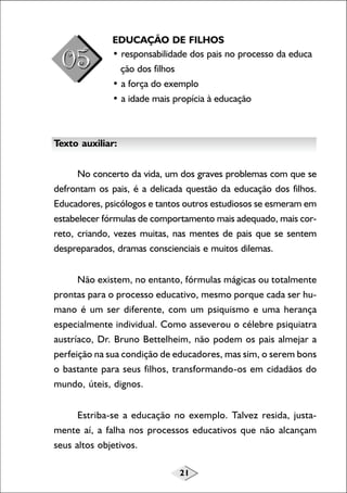 EDUCAÇÃO DE FILHOS
• responsabilidade dos pais no processo da educa
ção dos filhos
• a força do exemplo
• a idade mais propícia à educação

Texto auxiliar:
No concerto da vida, um dos graves problemas com que se
defrontam os pais, é a delicada questão da educação dos filhos.
Educadores, psicólogos e tantos outros estudiosos se esmeram em
estabelecer fórmulas de comportamento mais adequado, mais correto, criando, vezes muitas, nas mentes de pais que se sentem
despreparados, dramas conscienciais e muitos dilemas.
Não existem, no entanto, fórmulas mágicas ou totalmente
prontas para o processo educativo, mesmo porque cada ser humano é um ser diferente, com um psiquismo e uma herança
especialmente individual. Como asseverou o célebre psiquiatra
austríaco, Dr. Bruno Bettelheim, não podem os pais almejar a
perfeição na sua condição de educadores, mas sim, o serem bons
o bastante para seus filhos, transformando-os em cidadãos do
mundo, úteis, dignos.
Estriba-se a educação no exemplo. Talvez resida, justamente aí, a falha nos processos educativos que não alcançam
seus altos objetivos.
21

 