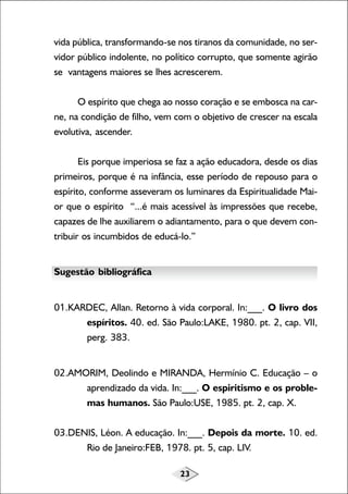 vida pública, transformando-se nos tiranos da comunidade, no servidor público indolente, no político corrupto, que somente agirão
se vantagens maiores se lhes acrescerem.
O espírito que chega ao nosso coração e se embosca na carne, na condição de filho, vem com o objetivo de crescer na escala
evolutiva, ascender.
Eis porque imperiosa se faz a ação educadora, desde os dias
primeiros, porque é na infância, esse período de repouso para o
espírito, conforme asseveram os luminares da Espiritualidade Maior que o espírito “...é mais acessível às impressões que recebe,
capazes de lhe auxiliarem o adiantamento, para o que devem contribuir os incumbidos de educá-lo.”
Sugestão bibliográfica
01.KARDEC, Allan. Retorno à vida corporal. In:___. O livro dos
espíritos. 40. ed. São Paulo:LAKE, 1980. pt. 2, cap. VII,
perg. 383.
02.AMORIM, Deolindo e MIRANDA, Hermínio C. Educação – o
aprendizado da vida. In:___. O espiritismo e os problemas humanos. São Paulo:USE, 1985. pt. 2, cap. X.
03.DENIS, Léon. A educação. In:___. Depois da morte. 10. ed.
Rio de Janeiro:FEB, 1978. pt. 5, cap. LIV.
23

 