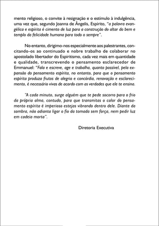mento religioso, o convite à resignação e o estímulo à indulgência,
uma vez que, segundo Joanna de Ângelis, Espírito, “a palavra evangélica e espírita é cimento de luz para a construção do altar do bem e
templo da felicidade humana para todo o sempre”.
No entanto, dirigimo-nos especialmente aos palestrantes, concitando-os ao continuado e nobre trabalho de colaborar no
apostolado libertador do Espiritismo, cada vez mais em quantidade
e qualidade, transcrevendo o pensamento esclarecedor de
Emmanuel: “Fala e escreve, age e trabalha, quanto possível, pela expansão do pensamento espírita, no entanto, para que o pensamento
espírita produza frutos de alegria e concórdia, renovação e esclarecimento, é necessário vivas de acordo com as verdades que ele te ensina.
“A cada minuto, surge alguém que te pede socorro para o frio
da própria alma, contudo, para que transmitas o calor do pensamento espírita é imperioso estejas vibrando dentro dele. Diante da
sombra, não adianta ligar o fio da tomada sem força, nem pedir luz
em cadeia morta”.
Diretoria Executiva

2

 