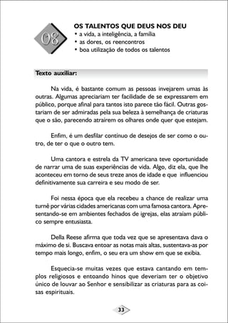 OS TALENTOS QUE DEUS NOS DEU
• a vida, a inteligência, a família
• as dores, os reencontros
• boa utilização de todos os talentos
Texto auxiliar:
Na vida, é bastante comum as pessoas invejarem umas às
outras. Algumas apreciariam ter facilidade de se expressarem em
público, porque afinal para tantos isto parece tão fácil. Outras gostariam de ser admiradas pela sua beleza à semelhança de criaturas
que o são, parecendo atraírem os olhares onde quer que estejam.
Enfim, é um desfilar contínuo de desejos de ser como o outro, de ter o que o outro tem.
Uma cantora e estrela da TV americana teve oportunidade
de narrar uma de suas experiências de vida. Algo, diz ela, que lhe
aconteceu em torno de seus treze anos de idade e que influenciou
definitivamente sua carreira e seu modo de ser.
Foi nessa época que ela recebeu a chance de realizar uma
turnê por várias cidades americanas com uma famosa cantora. Apresentando-se em ambientes fechados de igrejas, elas atraíam público sempre entusiasta.
Della Reese afirma que toda vez que se apresentava dava o
máximo de si. Buscava entoar as notas mais altas, sustentava-as por
tempo mais longo, enfim, o seu era um show em que se exibia.
Esquecia-se muitas vezes que estava cantando em templos religiosos e entoando hinos que deveriam ter o objetivo
único de louvar ao Senhor e sensibilizar as criaturas para as coisas espirituais.
33

 