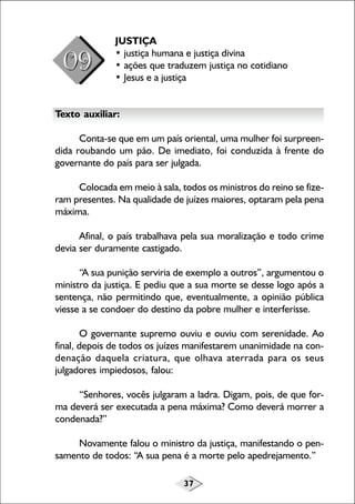 JUSTIÇA
• justiça humana e justiça divina
• ações que traduzem justiça no cotidiano
• Jesus e a justiça
Texto auxiliar:
Conta-se que em um país oriental, uma mulher foi surpreendida roubando um pão. De imediato, foi conduzida à frente do
governante do país para ser julgada.
Colocada em meio à sala, todos os ministros do reino se fizeram presentes. Na qualidade de juízes maiores, optaram pela pena
máxima.
Afinal, o país trabalhava pela sua moralização e todo crime
devia ser duramente castigado.
“A sua punição serviria de exemplo a outros”, argumentou o
ministro da justiça. E pediu que a sua morte se desse logo após a
sentença, não permitindo que, eventualmente, a opinião pública
viesse a se condoer do destino da pobre mulher e interferisse.
O governante supremo ouviu e ouviu com serenidade. Ao
final, depois de todos os juízes manifestarem unanimidade na condenação daquela criatura, que olhava aterrada para os seus
julgadores impiedosos, falou:
“Senhores, vocês julgaram a ladra. Digam, pois, de que forma deverá ser executada a pena máxima? Como deverá morrer a
condenada?”
Novamente falou o ministro da justiça, manifestando o pensamento de todos: “A sua pena é a morte pelo apedrejamento.”
37

 