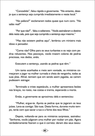 “Concedido”, falou rápido o governante. “No entanto, desejo que a sentença seja cumprida imediatamente e neste local.”
“No palácio?” exclamaram todos quase que num coro. “No
salão real?”
“Por que não?”, falou o soberano. “Vocês assinalaram o destino
dela nesta sala, pois que seja cumprida a sentença aqui mesmo.”
“Mas não existem pedras aqui”, lembrou um ministro mais
idoso e pensador.
“Como não? Olho para os seus turbantes e os vejo com pedras reluzentes. Nos pescoços, vocês trazem colares de pedras
preciosas, nos dedos, anéis.
Executem a sentença, usando as pedras que têm.”
Um tanto acanhados e meio sem vontade, os ministros começaram a jogar na mulher curvada e cheia de vergonha, todas as
suas jóias. Afinal, temiam que em sendo assim jogadas, ao caírem
pudessem estragar.
Terminado o triste espetáculo, a mulher apresentava lesões
nos braços, no rosto, nas costas e tremia, esperando a morte.
Então, o governante se aproximou dela e sentenciou:
“Mulher, ergue-te. Ajunta as pedras que te jogaram os teus
juízes. Leva-as contigo. São tuas. Desta forma, durante muito tempo, terás com que saciar a tua e a fome dos teus filhos.”
Depois, voltando-se para os ministros surpresos, assinalou:
“Senhores, vocês julgaram uma mulher por roubar um pão. Agora
verdadeiramente fizeram o que é correto: deram dos seus tesou38

 