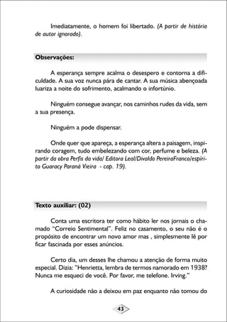Imediatamente, o homem foi libertado. (A partir de história
de autor ignorado).
Observações:
A esperança sempre acalma o desespero e contorna a dificuldade. A sua voz nunca pára de cantar. A sua música abençoada
luariza a noite do sofrimento, acalmando o infortúnio.
Ninguém consegue avançar, nos caminhos rudes da vida, sem
a sua presença.
Ninguém a pode dispensar.
Onde quer que apareça, a esperança altera a paisagem, inspirando coragem, tudo embelezando com cor, perfume e beleza. (A
partir da obra Perfis da vida/ Editora Leal/Divaldo PereiraFranco/espírito Guaracy Paraná Vieira - cap. 19).

Texto auxiliar: (02)
Conta uma escritora ter como hábito ler nos jornais o chamado “Correio Sentimental”. Feliz no casamento, o seu não é o
propósito de encontrar um novo amor mas , simplesmente lê por
ficar fascinada por esses anúncios.
Certo dia, um desses lhe chamou a atenção de forma muito
especial. Dizia: ”Henrietta, lembra de termos namorado em 1938?
Nunca me esqueci de você. Por favor, me telefone. Irving.”
A curiosidade não a deixou em paz enquanto não tomou do
43

 