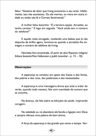 falou: “Gostaria de dizer que Irving encontrou o seu amor. Infelizmente, isso não aconteceu. Ou ela morreu, ou mora em outra cidade ou então não lê o Correio Sentimental.”
A mulher falou baixinho: “É a terceira opção. Acredite, eu
tenho certeza.” E logo em seguida: “Você ainda tem o número
do telefone?”
E aquele rosto enrugado, revelando uma beleza que já não
dispunha de brilho agora, iluminou-se quando a jornalista lhe entregou o número do telefone de Irving.
Henrietta fora encontrada. (A partir da obra Pequenos milagres/
Editora Sextante/Yitta Halberstam e Judith Leventhal – p. 15 – 18).

Observações:
A esperança se constitui em apoio dos fracos e dos fortes,
dos pobres e dos ricos, dos poderosos e dos necessitados.
A esperança é uma mensageira divina que ante o ardor do
verão, quando tudo resseca, fala com suavidade do outono que
se avizinha.
Na doença, ela fala sobre as bênçãos da saúde, inspirando
coragem.
Na soledade ou no abandono ela faculta a ligação com Deus
e sempre oferece uma palavra de bom ânimo.
A força da esperança é tão grande que vence o tempo. Ven45

 