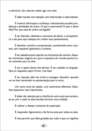 e otimismo. Ser natural e saber agir com tato.
É saber escutar com atenção, sem interromper a cada instante.
É mostrar admiração e confiança, interessando-se pelos problemas e atividades do outro. O que o atormenta? O que o deixa
feliz? Por que está de cenho carregado?
É ser discreto, sabendo o momento de deixar o companheiro a sós para que coloque em ordem seus pensamentos.
É distribuir carinho e compreensão, combinando amor e poesia, sem esquecer galanteios e cortesia.
É ter sabedoria para reprisar os momentos do namoro. Aqueles momentos mágicos em que a orquestra do mundo parecia tocar somente para os dois.
É ser o apoio diante dos demais. É ter cuidado no linguajar.
Que as respostas sejam firmes, mas leais.
É ter atenção além do trivial e conseguir descobrir quando
um se tiver esmerado na apresentação para o outro.
Um novo corte de cabelo, uma vestimenta diferente. Detalhes pequenos mas importantes.
É saber dar atenção para a família do outro pois que sempre,
ao se unir o casal, as duas famílias formam uma unidade.
É cultivar o desejo constante de superação.
É responder dignamente e de forma justa por todos os atos.
É não permitir que falte gratidão por tudo o que um significa
48

 