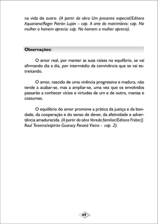 na vida do outro. (A partir da obra Um presente especial/Editora
Aquariana/Roger Patrón Luján – cap. A arte do matrimônio; cap. Na
mulher o homem aprecia; cap. No homem a mulher aprecia).

Observações:
O amor real, por manter as suas raízes no equilíbrio, se vai
afirmando dia a dia, por intermédio da convivência que se vai estreitando.
O amor, nascido de uma vivência progressiva e madura, não
tende a acabar-se, mas a ampliar-se, uma vez que os envolvidos
passarão a conhecer vícios e virtudes de um e de outro, manias e
costumes.
O equilíbrio do amor promove a prática da justiça e da bondade, da cooperação e do senso de dever, da afetividade e advertência amadurecida. (A partir da obra Vereda familiar/Editora Fráter/J.
Raul Teixeira/espírito Guaracy Paraná Vieira - cap. 2).

49

 