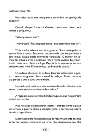 uniforme todo roto.
Nas mãos trazia um mosquete e ao ombro um pedaço de
cobertor.
Quando chegou frente a Lafayette, o veterano bateu continência e perguntou:
“Sabe quem eu sou?”
“Na verdade”, foi a resposta franca, “não posso dizer que sim”.
“Pois vou lhe avivar a memória, general. Numa noite gélida, o
senhor fazia a ronda. Encontrou um sentinela com roupas leves e
sem meias. Estava quase morrendo congelado. O senhor lhe tomou das mãos a arma e ordenou: “Vai a minha cabana. Lá encontrarás meias, um cobertor e fogo. Depois de te aqueceres, traze o
cobertor para mim. Enquanto isso, eu ficarei de guarda.”
O soldado obedeceu às ordens. Quando voltou para o posto, o senhor rasgou o cobertor em dois pedaços. Ficou com uma
das partes e deu a outra ao sentinela.
General, aqui está uma das metades daquele cobertor, pois
eu sou o sentinela cuja vida o senhor salvou.”
A regra de ouro é sempre bendizer aqueles que nos ofertam
assistência, auxílio.
Não nos cabe desconsiderar valores - gratidão como o gesto
de ternura, a palavra cálida, a atenção gentil, o sorriso expressivo
de afeto espontâneo.
Doemos sempre nossa expressão de reconhecimento aos que
se tornam nossos protetores na terra, não esquecendo que eles
52

 