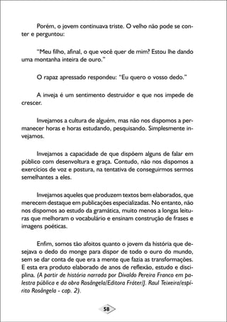 Porém, o jovem continuava triste. O velho não pode se conter e perguntou:
“Meu filho, afinal, o que você quer de mim? Estou lhe dando
uma montanha inteira de ouro.”
O rapaz apressado respondeu: “Eu quero o vosso dedo.”
A inveja é um sentimento destruidor e que nos impede de
crescer.
Invejamos a cultura de alguém, mas não nos dispomos a permanecer horas e horas estudando, pesquisando. Simplesmente invejamos.
Invejamos a capacidade de que dispõem alguns de falar em
público com desenvoltura e graça. Contudo, não nos dispomos a
exercícios de voz e postura, na tentativa de conseguirmos sermos
semelhantes a eles.
Invejamos aqueles que produzem textos bem elaborados, que
merecem destaque em publicações especializadas. No entanto, não
nos dispomos ao estudo da gramática, muito menos a longas leituras que melhoram o vocabulário e ensinam construção de frases e
imagens poéticas.
Enfim, somos tão afoitos quanto o jovem da história que desejava o dedo do monge para dispor de todo o ouro do mundo,
sem se dar conta de que era a mente que fazia as transformações.
E esta era produto elaborado de anos de reflexão, estudo e disciplina. (A partir de história narrada por Divaldo Pereira Franco em palestra pública e da obra Rosângela/Editora Fráter/J. Raul Teixeira/espírito Rosângela - cap. 2).
58

 
