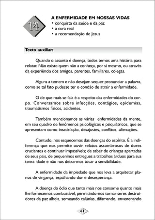 A ENFERMIDADE EM NOSSAS VIDAS
• conquista da saúde e da paz
• a cura real
• a recomendação de Jesus
Texto auxiliar:
Quando o assunto é doença, todos temos uma história para
relatar. Não existe quem não a conheça, por si mesmo, ou através
da experiência dos amigos, parentes, familiares, colegas.
Alguns a temem e não desejam sequer pronunciar a palavra,
como se tal fato pudesse ter o condão de atrair a enfermidade.
O de que mais se fala é a respeito das enfermidades do corpo. Conversamos sobre infecções, contágios, epidemias,
traumatismos físicos, acidentes.
Também mencionamos as várias enfermidades da mente,
em seu quadro de fenômenos psicológicos e psiquiátricos, que se
apresentam como insatisfação, desajustes, conflitos, alienações.
Contudo, nos esquecemos das doenças do espírito. É a indiferença que nos permite ouvir relatos assombrosos de dores
cruciantes e continuar impassíveis; de saber de crianças apartadas
de seus pais, de pequeninos entregues a trabalhos árduos para sua
tenra idade e não nos deixarmos tocar a sensibilidade.
A enfermidade da impiedade que nos leva a arquitetar planos de vingança, espalhando dor e desesperança.
A doença do ódio que tanto mais nos consome quanto mais
lhe fornecemos combustível, permitindo-nos tornar seres destruidores da paz alheia, semeando calúnias, difamando, envenenando
61

 