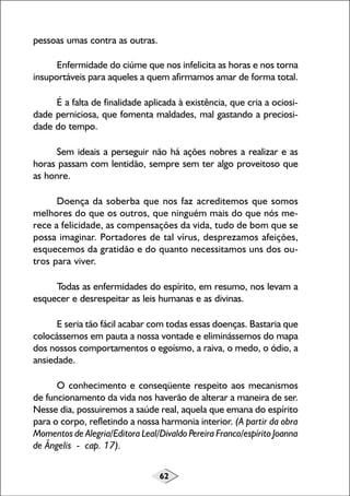 pessoas umas contra as outras.
Enfermidade do ciúme que nos infelicita as horas e nos torna
insuportáveis para aqueles a quem afirmamos amar de forma total.
É a falta de finalidade aplicada à existência, que cria a ociosidade perniciosa, que fomenta maldades, mal gastando a preciosidade do tempo.
Sem ideais a perseguir não há ações nobres a realizar e as
horas passam com lentidão, sempre sem ter algo proveitoso que
as honre.
Doença da soberba que nos faz acreditemos que somos
melhores do que os outros, que ninguém mais do que nós merece a felicidade, as compensações da vida, tudo de bom que se
possa imaginar. Portadores de tal vírus, desprezamos afeições,
esquecemos da gratidão e do quanto necessitamos uns dos outros para viver.
Todas as enfermidades do espírito, em resumo, nos levam a
esquecer e desrespeitar as leis humanas e as divinas.
E seria tão fácil acabar com todas essas doenças. Bastaria que
colocássemos em pauta a nossa vontade e eliminássemos do mapa
dos nossos comportamentos o egoísmo, a raiva, o medo, o ódio, a
ansiedade.
O conhecimento e conseqüente respeito aos mecanismos
de funcionamento da vida nos haverão de alterar a maneira de ser.
Nesse dia, possuiremos a saúde real, aquela que emana do espírito
para o corpo, refletindo a nossa harmonia interior. (A partir da obra
Momentos de Alegria/Editora Leal/Divaldo Pereira Franco/espírito Joanna
de Ângelis - cap. 17).
62

 