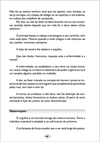 Não há na caveira nenhum sinal que me aponte, com certeza, se
ela já carregou um chapéu de fidalgo ou se suportou o sol ardente,
na rudeza dos trabalhos de camponês.
Por isso, eu não sei dizer se devo levantar-me ou me conservar sentado diante daquele que em vida foi o dono deste crânio
anônimo.”
O príncipe baixou a cabeça e prosseguiu o seu caminho, sem
mais nada dizer. Mesmo quando a noite chegou e ele retornou ao
seu castelo, continuou pensativo.
A lição da caveira lhe abatera o orgulho.
Que são títulos, honrarias, riquezas ante a enfermidade e a
morte?
A enfermidade, ao estabelecer o seu reino no corpo humano, nunca indaga se a criatura é detentora de poder e glória ou se é
um simples alguém, perdido na multidão.
A dor, ao fazer morada no coração do homem, jamais se importa se ele tem posses ou se é alguém que simplesmente perambula
pelas ruas, sem teto e sem lar.
A morte, ao arrebatar a vida física, não faz distinção de contas bancárias, títulos financeiros ou bolsos vazios. (A partir de texto
intitulado A lição da caveira, de autor desconhecido).
Observações:
O orgulho é um terrível inimigo da criatura humana. Torna o
indivíduo insensível à piedade e ao sofrimento do próximo.
Cria fantasias de força e poder que o ser está longe de possuir.
66

 