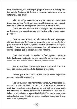 no Maometismo, nas mitologias gregas e orientais e em algumas
formas do Budismo. O Corão é extraordinariamente rico em
referências aos anjos.
A Doutrina Espírita ensina que os anjos são seres criados como
todos os espíritos. Por já terem percorrido todos os graus e reunirem em si todas as perfeições se tornaram espíritos puros.
Como existem espíritos dessa categoria muito anteriores
ao homem, este acreditou que eles haviam sido criados assim,
perfeitos.
Entre os anjos, existem aqueles que se dedicam a proteger:
são os anjos da guarda. São sempre superiores ao homem. Estão ali
para aconselhar, sustentar, ajudar a escalar a montanha escarpada
do bem. São amigos mais firmes e mais devotados do que as mais
íntimas ligações que se possam contrair na terra.
Esses seres ali estão por ordem de Deus, que os colocou ao
lado dos homens. Ali estão por seu amor. Cumprem junto aos homens uma bela mas ao mesmo tempo penosa missão.
Seja nos cárceres, nos hospitais, nos antros do vício, na solidão, eles se encontram ao lado dos seus protegidos.
É deles que a nossa alma recebe os mais doces impulsos e
ouve os mais sábios conselhos.
Eles nos auxiliam nos momentos de crise. Quantas vezes nos
salvam dos maus espíritos. Para os que pensam ser impossível os
espíritos verdadeiramente elevados se restringirem a uma tarefa
tão laboriosa, e de todos os instantes, é bom lembrar que eles nos
influenciam a milhões de léguas de distância. Para eles, o espaço não
existe. Podem estar vivendo em outros mundos e conservar a ligação
com os seus protegidos.
6

 