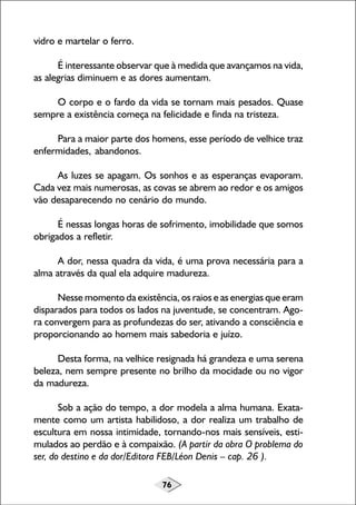 vidro e martelar o ferro.
É interessante observar que à medida que avançamos na vida,
as alegrias diminuem e as dores aumentam.
O corpo e o fardo da vida se tornam mais pesados. Quase
sempre a existência começa na felicidade e finda na tristeza.
Para a maior parte dos homens, esse período de velhice traz
enfermidades, abandonos.
As luzes se apagam. Os sonhos e as esperanças evaporam.
Cada vez mais numerosas, as covas se abrem ao redor e os amigos
vão desaparecendo no cenário do mundo.
É nessas longas horas de sofrimento, imobilidade que somos
obrigados a refletir.
A dor, nessa quadra da vida, é uma prova necessária para a
alma através da qual ela adquire madureza.
Nesse momento da existência, os raios e as energias que eram
disparados para todos os lados na juventude, se concentram. Agora convergem para as profundezas do ser, ativando a consciência e
proporcionando ao homem mais sabedoria e juízo.
Desta forma, na velhice resignada há grandeza e uma serena
beleza, nem sempre presente no brilho da mocidade ou no vigor
da madureza.
Sob a ação do tempo, a dor modela a alma humana. Exatamente como um artista habilidoso, a dor realiza um trabalho de
escultura em nossa intimidade, tornando-nos mais sensíveis, estimulados ao perdão e à compaixão. (A partir da obra O problema do
ser, do destino e da dor/Editora FEB/Léon Denis – cap. 26 ).
76

 