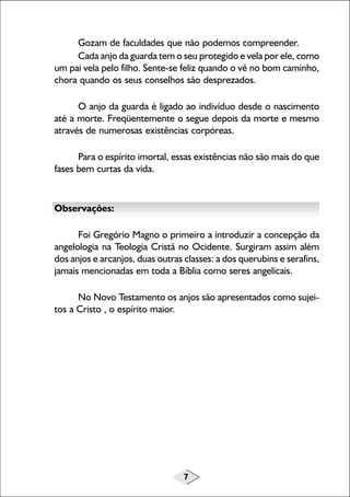 Gozam de faculdades que não podemos compreender.
Cada anjo da guarda tem o seu protegido e vela por ele, como
um pai vela pelo filho. Sente-se feliz quando o vê no bom caminho,
chora quando os seus conselhos são desprezados.
O anjo da guarda é ligado ao indivíduo desde o nascimento
até a morte. Freqüentemente o segue depois da morte e mesmo
através de numerosas existências corpóreas.
Para o espírito imortal, essas existências não são mais do que
fases bem curtas da vida.

Observações:
Foi Gregório Magno o primeiro a introduzir a concepção da
angelologia na Teologia Cristã no Ocidente. Surgiram assim além
dos anjos e arcanjos, duas outras classes: a dos querubins e serafins,
jamais mencionadas em toda a Bíblia como seres angelicais.
No Novo Testamento os anjos são apresentados como sujeitos a Cristo , o espírito maior.

7

 