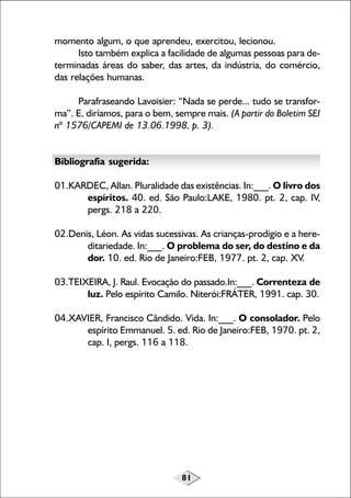 momento algum, o que aprendeu, exercitou, lecionou.
Isto também explica a facilidade de algumas pessoas para determinadas áreas do saber, das artes, da indústria, do comércio,
das relações humanas.
Parafraseando Lavoisier: “Nada se perde... tudo se transforma”. E, diríamos, para o bem, sempre mais. (A partir do Boletim SEI
nº 1576/CAPEMI de 13.06.1998, p. 3).
Bibliografia sugerida:
01.KARDEC, Allan. Pluralidade das existências. In:___. O livro dos
espíritos. 40. ed. São Paulo:LAKE, 1980. pt. 2, cap. IV,
pergs. 218 a 220.
02.Denis, Léon. As vidas sucessivas. As crianças-prodígio e a hereditariedade. In:___. O problema do ser, do destino e da
dor. 10. ed. Rio de Janeiro:FEB, 1977. pt. 2, cap. XV.
03.TEIXEIRA, J. Raul. Evocação do passado.In:___. Correnteza de
luz. Pelo espírito Camilo. Niterói:FRÁTER, 1991. cap. 30.
04.XAVIER, Francisco Cândido. Vida. In:___. O consolador. Pelo
espírito Emmanuel. 5. ed. Rio de Janeiro:FEB, 1970. pt. 2,
cap. I, pergs. 116 a 118.

81

 