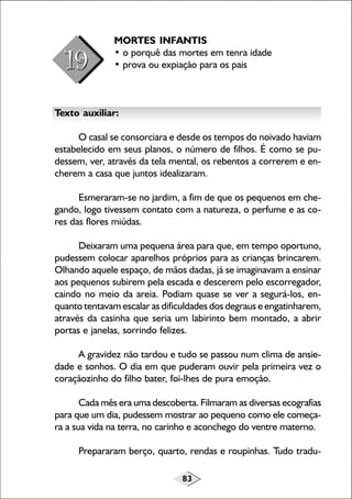 MORTES INFANTIS
• o porquê das mortes em tenra idade
• prova ou expiação para os pais

Texto auxiliar:
O casal se consorciara e desde os tempos do noivado haviam
estabelecido em seus planos, o número de filhos. É como se pudessem, ver, através da tela mental, os rebentos a correrem e encherem a casa que juntos idealizaram.
Esmeraram-se no jardim, a fim de que os pequenos em chegando, logo tivessem contato com a natureza, o perfume e as cores das flores miúdas.
Deixaram uma pequena área para que, em tempo oportuno,
pudessem colocar aparelhos próprios para as crianças brincarem.
Olhando aquele espaço, de mãos dadas, já se imaginavam a ensinar
aos pequenos subirem pela escada e descerem pelo escorregador,
caindo no meio da areia. Podiam quase se ver a segurá-los, enquanto tentavam escalar as dificuldades dos degraus e engatinharem,
através da casinha que seria um labirinto bem montado, a abrir
portas e janelas, sorrindo felizes.
A gravidez não tardou e tudo se passou num clima de ansiedade e sonhos. O dia em que puderam ouvir pela primeira vez o
coraçãozinho do filho bater, foi-lhes de pura emoção.
Cada mês era uma descoberta. Filmaram as diversas ecografias
para que um dia, pudessem mostrar ao pequeno como ele começara a sua vida na terra, no carinho e aconchego do ventre materno.
Prepararam berço, quarto, rendas e roupinhas. Tudo tradu83

 