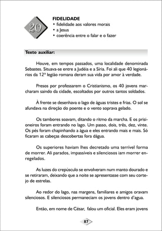FIDELIDADE
• fidelidade aos valores morais
• a Jesus
• coerência entre o falar e o fazer
Texto auxiliar:
Houve, em tempos passados, uma localidade denominada
Sebastes. Situava-se entre a Judéia e a Síria. Foi ali que 40 legionários da 12ª legião romana deram sua vida por amor à verdade.
Presos por professarem o Cristianismo, os 40 jovens marcharam saindo da cidade, escoltados por outros tantos soldados.
À frente se desenhava o lago de águas tristes e frias. O sol se
afundava na direção do poente e o vento soprava gelado.
Os tambores soavam, ditando o ritmo da marcha. E os prisioneiros foram entrando no lago. Um passo, dois, três, dez, vinte.
Os pés foram chapinhando a água e eles entrando mais e mais. Só
ficaram as cabeças descobertas fora dágua.
Os superiores haviam lhes decretado uma terrível forma
de morrer. Ali parados, impassíveis e silenciosos iam morrer enregelados.
As luzes do crepúsculo se envolveram num manto dourado e
se retiraram, deixando que a noite se apresentasse com seu cortejo de estrelas.
Ao redor do lago, nas margens, familiares e amigos oravam
silenciosos. E silenciosos permaneciam os jovens dentro d’agua.
Então, em nome de César, falou um oficial. Eles eram jovens
87

 