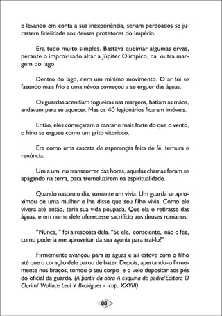 e levando em conta a sua inexperiência, seriam perdoados se jurassem fidelidade aos deuses protetores do Império.
Era tudo muito simples. Bastava queimar algumas ervas,
perante o improvisado altar a Júpiter Olímpico, na outra margem do lago.
Dentro do lago, nem um mínimo movimento. O ar foi se
fazendo mais frio e uma névoa começou a se erguer das águas.
Os guardas acendiam fogueiras nas margens, batiam as mãos,
andavam para se aquecer. Mas os 40 legionários ficaram imóveis.
Então, eles começaram a cantar e mais forte do que o vento,
o hino se ergueu como um grito vitorioso.
Era como uma cascata de esperanças feita de fé, ternura e
renúncia.
Um a um, no transcorrer das horas, aquelas chamas foram se
apagando na terra, para tremeluzirem na espiritualidade.
Quando nasceu o dia, somente um vivia. Um guarda se aproximou de uma mulher e lhe disse que seu filho vivia. Como ele
vivera até então, teria sua vida poupada. Que ela o retirasse das
águas, e em nome dele oferecesse sacrifício aos deuses romanos.
“Nunca, ” foi a resposta dela. “Se ele, consciente, não o fez,
como poderia me aproveitar da sua agonia para traí-lo?”
Firmemente avançou para as águas e ali esteve com o filho
até que o coração dele parou de bater. Depois, apertando-o firmemente nos braços, tomou o seu corpo e o veio depositar aos pés
do oficial da guarda. (A partir da obra A esquina de pedra/Editora O
Clarim/ Wallace Leal V. Rodrigues - cap. XXVIII).
88

 