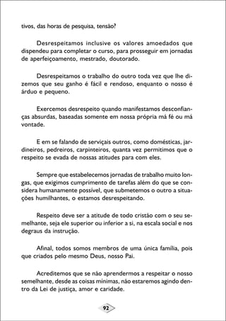 tivos, das horas de pesquisa, tensão?
Desrespeitamos inclusive os valores amoedados que
dispendeu para completar o curso, para prosseguir em jornadas
de aperfeiçoamento, mestrado, doutorado.
Desrespeitamos o trabalho do outro toda vez que lhe dizemos que seu ganho é fácil e rendoso, enquanto o nosso é
árduo e pequeno.
Exercemos desrespeito quando manifestamos desconfianças absurdas, baseadas somente em nossa própria má fé ou má
vontade.
E em se falando de serviçais outros, como domésticas, jardineiros, pedreiros, carpinteiros, quanta vez permitimos que o
respeito se evada de nossas atitudes para com eles.
Sempre que estabelecemos jornadas de trabalho muito longas, que exigimos cumprimento de tarefas além do que se considera humanamente possível, que submetemos o outro a situações humilhantes, o estamos desrespeitando.
Respeito deve ser a atitude de todo cristão com o seu semelhante, seja ele superior ou inferior a si, na escala social e nos
degraus da instrução.
Afinal, todos somos membros de uma única família, pois
que criados pelo mesmo Deus, nosso Pai.
Acreditemos que se não aprendermos a respeitar o nosso
semelhante, desde as coisas mínimas, não estaremos agindo dentro da Lei de justiça, amor e caridade.
92

 