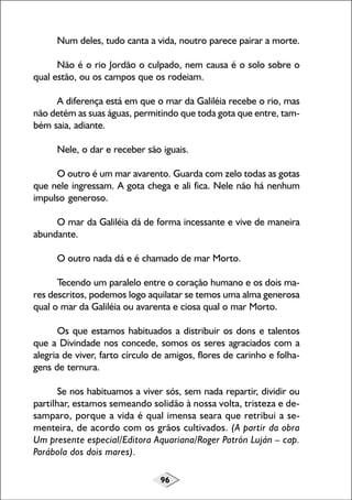 Num deles, tudo canta a vida, noutro parece pairar a morte.
Não é o rio Jordão o culpado, nem causa é o solo sobre o
qual estão, ou os campos que os rodeiam.
A diferença está em que o mar da Galiléia recebe o rio, mas
não detém as suas águas, permitindo que toda gota que entre, também saia, adiante.
Nele, o dar e receber são iguais.
O outro é um mar avarento. Guarda com zelo todas as gotas
que nele ingressam. A gota chega e ali fica. Nele não há nenhum
impulso generoso.
O mar da Galiléia dá de forma incessante e vive de maneira
abundante.
O outro nada dá e é chamado de mar Morto.
Tecendo um paralelo entre o coração humano e os dois mares descritos, podemos logo aquilatar se temos uma alma generosa
qual o mar da Galiléia ou avarenta e ciosa qual o mar Morto.
Os que estamos habituados a distribuir os dons e talentos
que a Divindade nos concede, somos os seres agraciados com a
alegria de viver, farto círculo de amigos, flores de carinho e folhagens de ternura.
Se nos habituamos a viver sós, sem nada repartir, dividir ou
partilhar, estamos semeando solidão à nossa volta, tristeza e desamparo, porque a vida é qual imensa seara que retribui a sementeira, de acordo com os grãos cultivados. (A partir da obra
Um presente especial/Editora Aquariana/Roger Patrón Luján – cap.
Parábola dos dois mares).
96

 