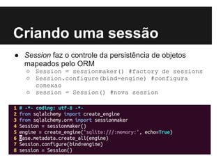 Criando uma sessão
● Session faz o controle da persistência de objetos
mapeados pelo ORM
○ Session = sessionmaker() #factory de sessions
○ Session.configure(bind=engine) #configura
conexao
○ session = Session() #nova session
 