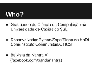 Who?
● Graduando de Ciência da Computação na
Universidade de Caxias do Sul.
● Desenvolvedor Python/Zope/Plone na HaDi.
Com/Instituto Communitas/OTICS
● Baixista da Nantra =)
(facebook.com/bandanantra)
 