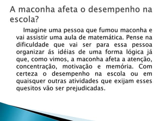 Imagine uma pessoa que fumou maconha e
vai assistir uma aula de matemática. Pense na
dificuldade que vai ser para essa pessoa
organizar ás idéias de uma forma lógica já
que, como vimos, a maconha afeta a atenção,
concentração, motivação e memória. Com
certeza o desempenho na escola ou em
quaisquer outras atividades que exijam esses
quesitos vão ser prejudicadas.
 