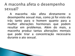A maconha não afeta diretamente o
desempenho sexual mas, como já foi visto ela
trás tanto para o homem quanto para a
mulher alterações hormonais que podem
resultar em problemas. Além do mais, a
maconha produz tantas alterações mentais
que pode tirar a concentração necessária
durante o ato sexual.
 